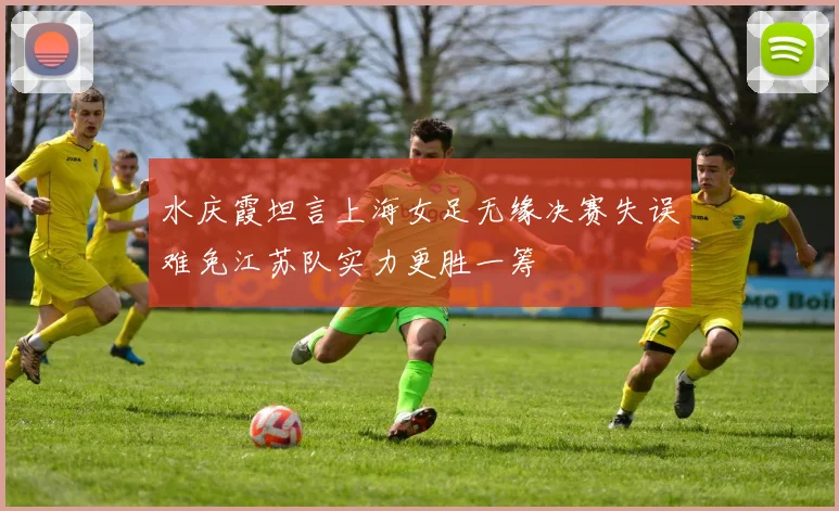 水庆霞坦言上海女足无缘决赛失误难免江苏队实力更胜一筹