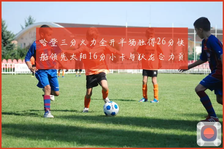 哈登三分火力全开半场独得26分快船领先太阳16分小卡与狄龙合力贡献28分