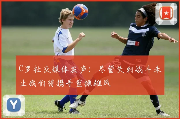C罗社交媒体发声：尽管失利战斗未止我们将携手重振雄风