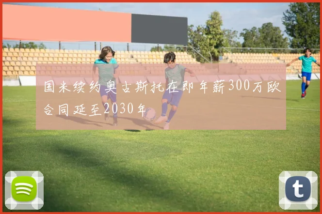 国米续约奥古斯托在即年薪300万欧合同延至2030年