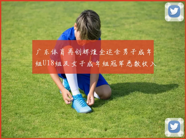 广东体育再创辉煌全运会男子成年组U18组及女子成年组冠军悉数收入囊中
