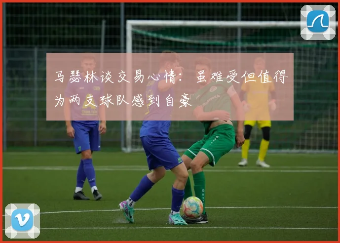 马瑟林谈交易心情：虽难受但值得为两支球队感到自豪