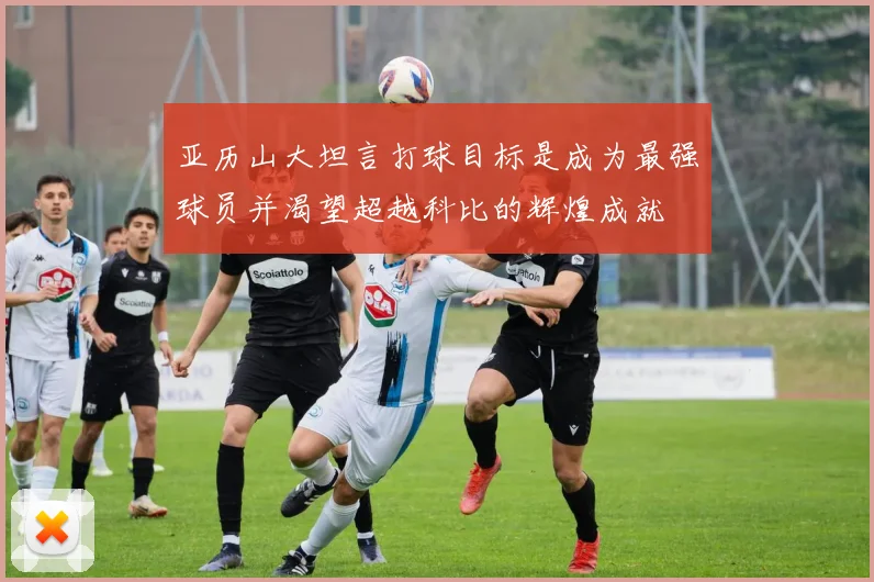 亚历山大坦言打球目标是成为最强球员并渴望超越科比的辉煌成就