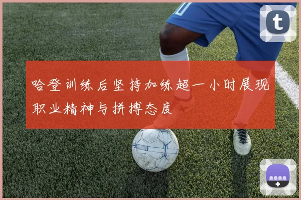 哈登训练后坚持加练超一小时展现职业精神与拼搏态度