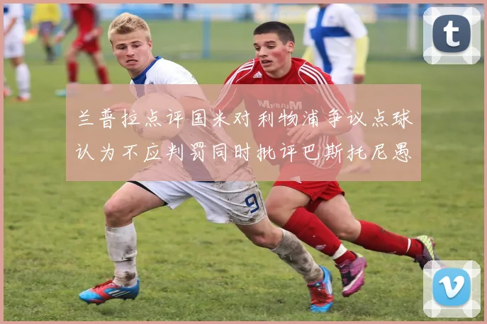 兰普拉点评国米对利物浦争议点球认为不应判罚同时批评巴斯托尼愚蠢拉拽动作