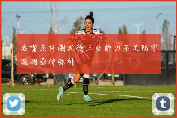 名嘴点评谢泼德三分能力不足防守漏洞亟待弥补