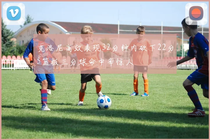 克洛尼高效表现32分钟内砍下22分5篮板三分球命中率惊人