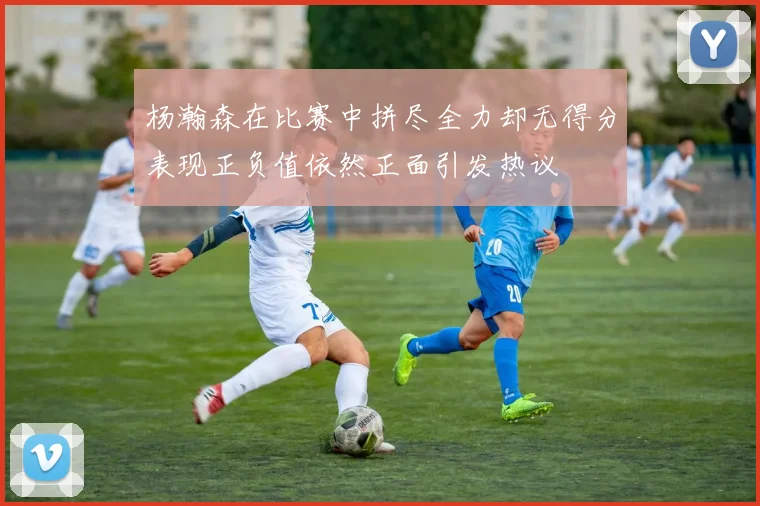 杨瀚森在比赛中拼尽全力却无得分表现正负值依然正面引发热议