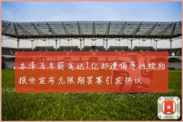 本泽马年薪高达1亿却遭侮辱性续约报价宣布无限期罢赛引发热议