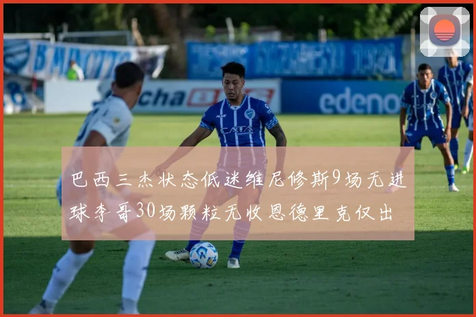 巴西三杰状态低迷维尼修斯9场无进球李哥30场颗粒无收恩德里克仅出场1次