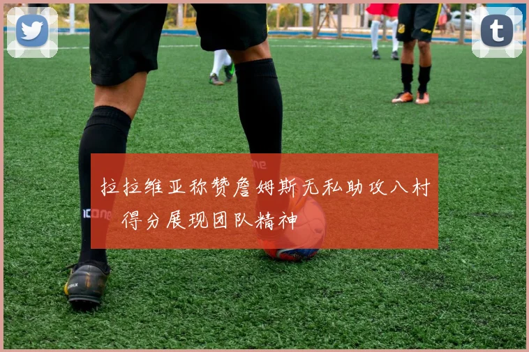 拉拉维亚称赞詹姆斯无私助攻八村塁得分展现团队精神
