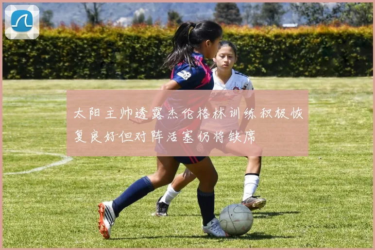 太阳主帅透露杰伦格林训练积极恢复良好但对阵活塞仍将缺席