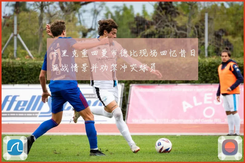 卡里克重回曼市德比现场回忆昔日混战情景并劝架冲突球员