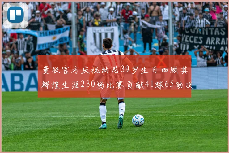 曼联官方庆祝纳尼39岁生日回顾其辉煌生涯230场比赛贡献41球65助攻
