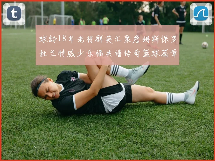 球龄18年老将群英汇聚詹姆斯保罗杜兰特威少乐福共谱传奇篮球篇章