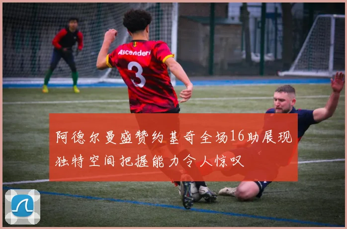 阿德尔曼盛赞约基奇全场16助展现独特空间把握能力令人惊叹