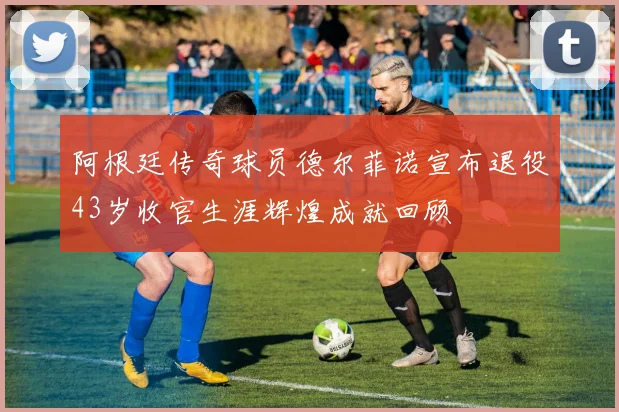 阿根廷传奇球员德尔菲诺宣布退役43岁收官生涯辉煌成就回顾