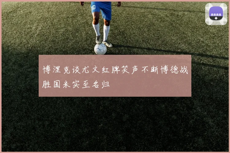 博涅克谈尤文红牌笑声不断博德战胜国米实至名归