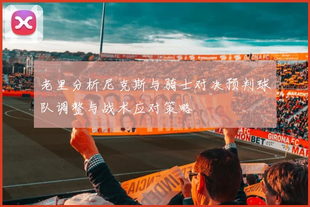 老里分析尼克斯与骑士对决预判球队调整与战术应对策略