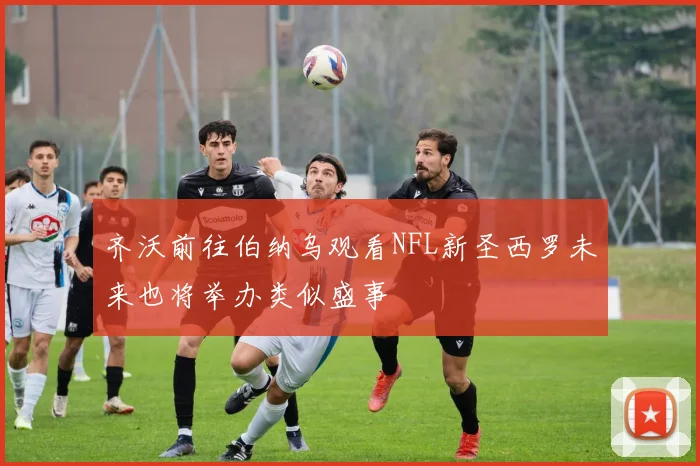 齐沃前往伯纳乌观看NFL新圣西罗未来也将举办类似盛事