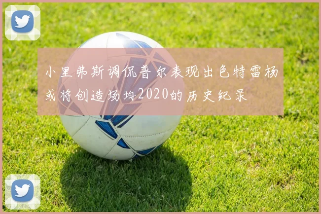 小里弗斯调侃普尔表现出色特雷杨或将创造场均2020的历史纪录