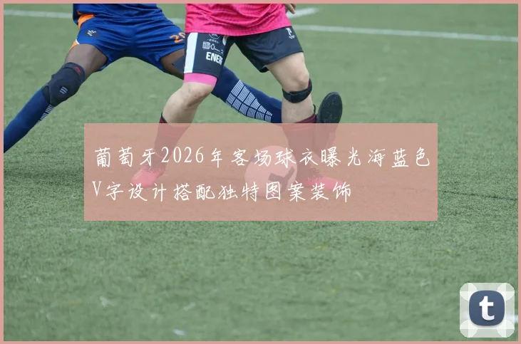 葡萄牙2026年客场球衣曝光海蓝色V字设计搭配独特图案装饰