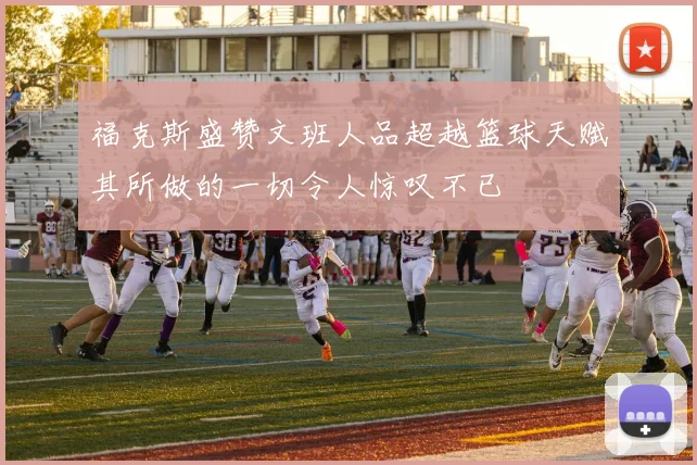 福克斯盛赞文班人品超越篮球天赋其所做的一切令人惊叹不已