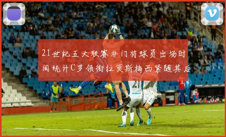 21世纪五大联赛非门将球员出场时间统计C罗领衔拉莫斯梅西紧随其后