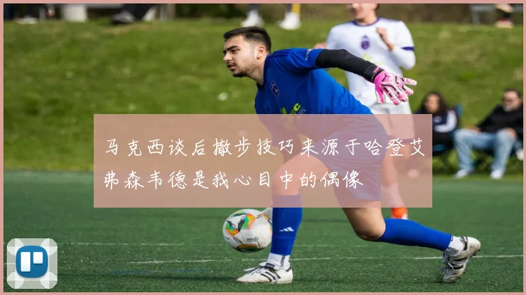马克西谈后撤步技巧来源于哈登艾弗森韦德是我心目中的偶像