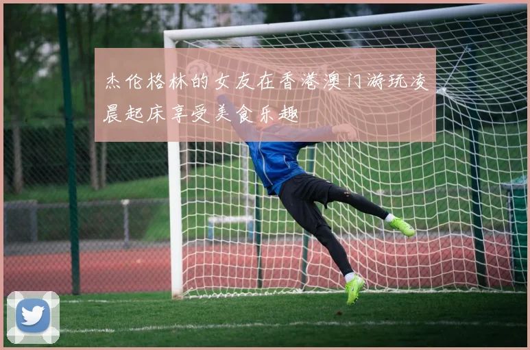 杰伦格林的女友在香港澳门游玩凌晨起床享受美食乐趣