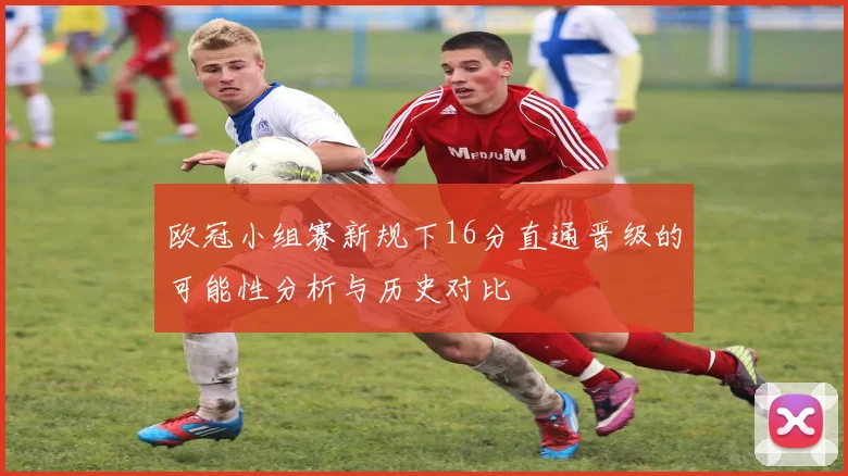 欧冠小组赛新规下16分直通晋级的可能性分析与历史对比