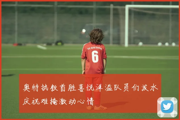 奥特执教首胜喜悦洋溢队员们泼水庆祝难掩激动心情