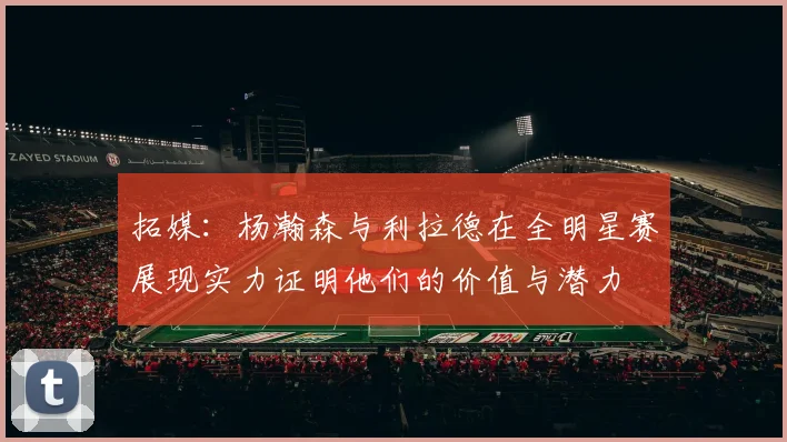 拓媒：杨瀚森与利拉德在全明星赛展现实力证明他们的价值与潜力