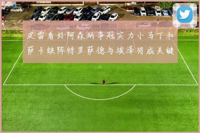 皮雷看好阿森纳争冠实力小马丁和萨卡缺阵特罗萨德与埃泽将成关键