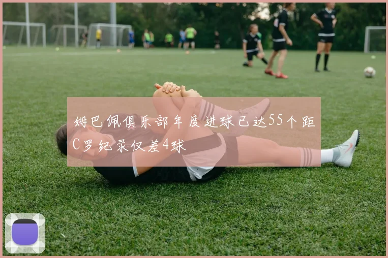 姆巴佩俱乐部年度进球已达55个距C罗纪录仅差4球