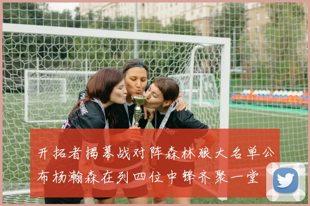 开拓者揭幕战对阵森林狼大名单公布杨瀚森在列四位中锋齐聚一堂