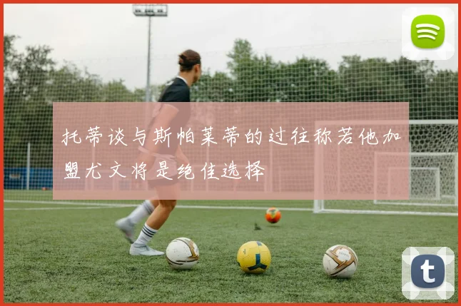托蒂谈与斯帕莱蒂的过往称若他加盟尤文将是绝佳选择