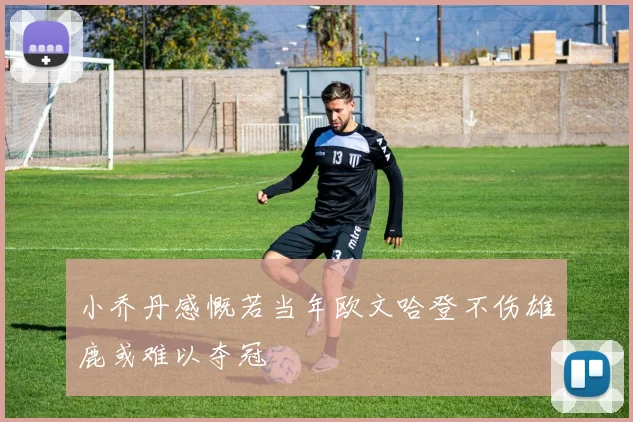 小乔丹感慨若当年欧文哈登不伤雄鹿或难以夺冠