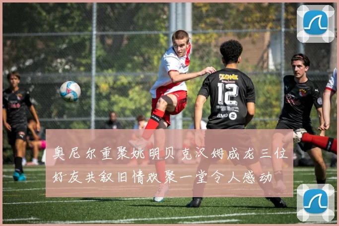 奥尼尔重聚姚明贝克汉姆成龙三位好友共叙旧情欢聚一堂令人感动