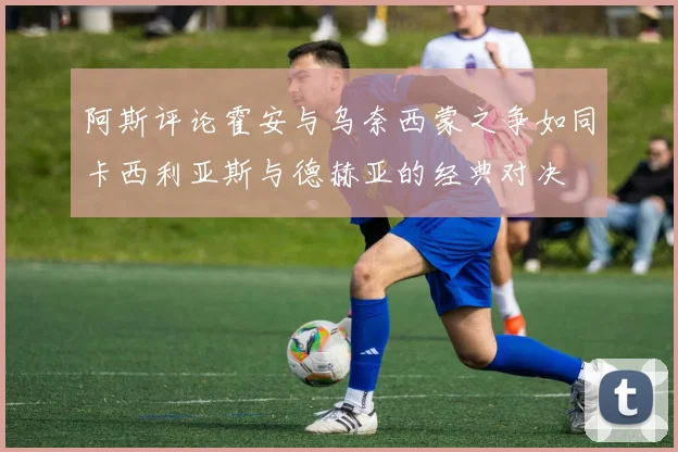 阿斯评论霍安与乌奈西蒙之争如同卡西利亚斯与德赫亚的经典对决