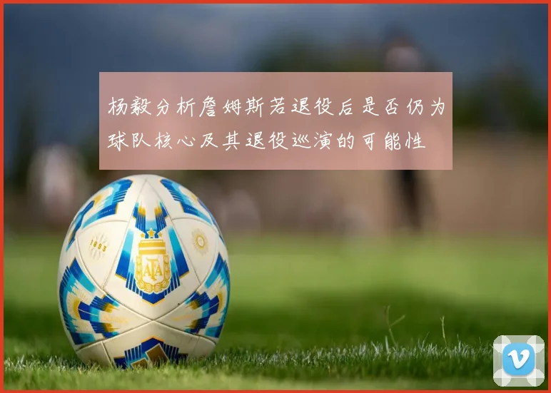 杨毅分析詹姆斯若退役后是否仍为球队核心及其退役巡演的可能性