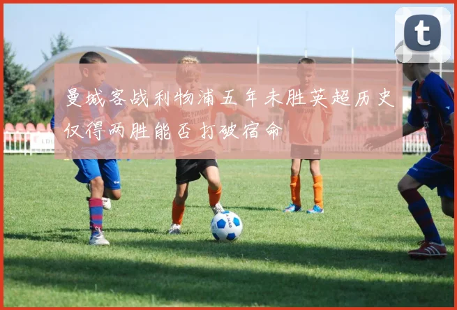 曼城客战利物浦五年未胜英超历史仅得两胜能否打破宿命