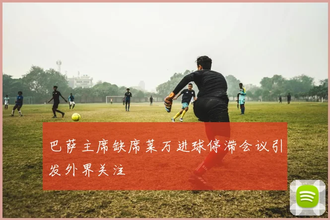 巴萨主席缺席莱万进球停滞会议引发外界关注