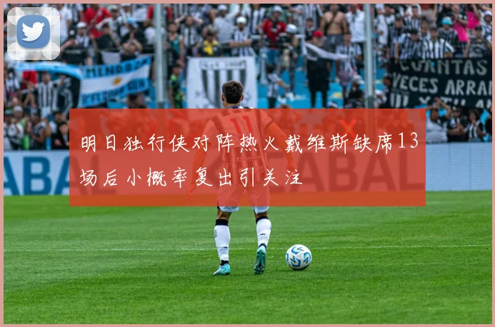 明日独行侠对阵热火戴维斯缺席13场后小概率复出引关注