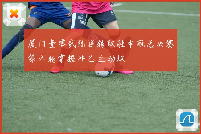 厦门壹零贰陆逆转取胜中冠总决赛第六轮掌握冲乙主动权